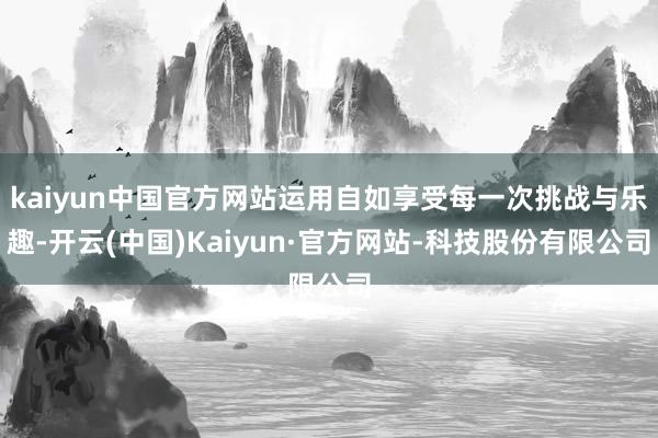 kaiyun中国官方网站运用自如享受每一次挑战与乐趣-开云(中国)Kaiyun·官方网站-科技股份有限公司
