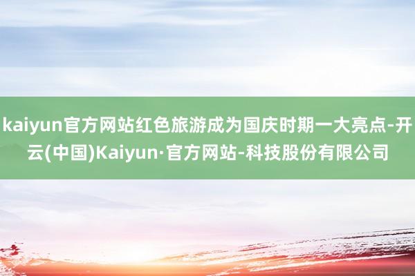 kaiyun官方网站红色旅游成为国庆时期一大亮点-开云(中国)Kaiyun·官方网站-科技股份有限公司