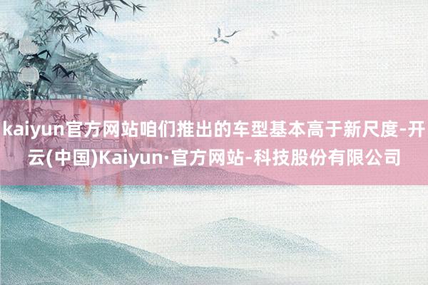 kaiyun官方网站咱们推出的车型基本高于新尺度-开云(中国)Kaiyun·官方网站-科技股份有限公司
