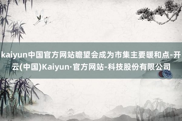 kaiyun中国官方网站瞻望会成为市集主要暖和点-开云(中国)Kaiyun·官方网站-科技股份有限公司