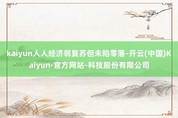 kaiyun人人经济弱复苏但未陷零落-开云(中国)Kaiyun·官方网站-科技股份有限公司