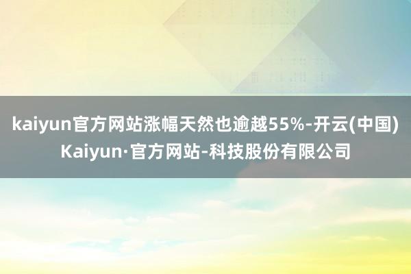 kaiyun官方网站涨幅天然也逾越55%-开云(中国)Kaiyun·官方网站-科技股份有限公司