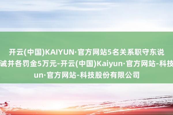 开云(中国)KAIYUN·官方网站5名关系职守东说念主分袂被告诫并各罚金5万元-开云(中国)Kaiyun·官方网站-科技股份有限公司