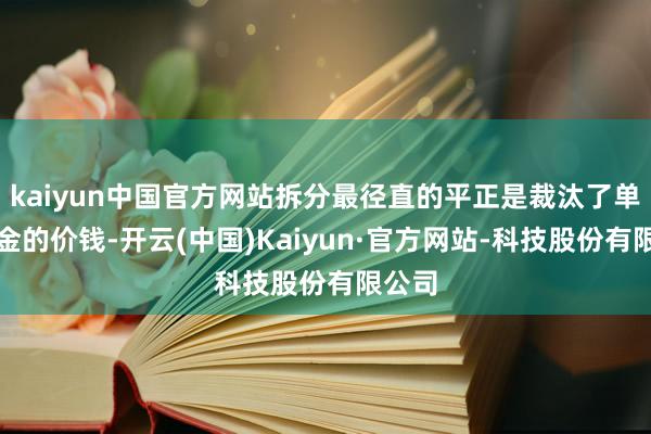 kaiyun中国官方网站拆分最径直的平正是裁汰了单份基金的价钱-开云(中国)Kaiyun·官方网站-科技股份有限公司