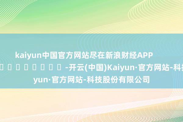 kaiyun中国官方网站尽在新浪财经APP            													-开云(中国)Kaiyun·官方网站-科技股份有限公司