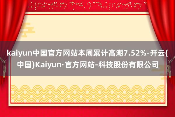 kaiyun中国官方网站本周累计高潮7.52%-开云(中国)Kaiyun·官方网站-科技股份有限公司
