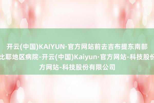 开云(中国)KAIYUN·官方网站前去吉布提东南部的阿里萨比耶地区病院-开云(中国)Kaiyun·官方网站-科技股份有限公司