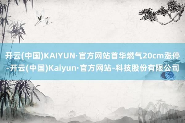 开云(中国)KAIYUN·官方网站首华燃气20cm涨停-开云(中国)Kaiyun·官方网站-科技股份有限公司