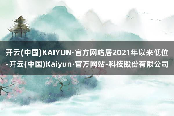 开云(中国)KAIYUN·官方网站居2021年以来低位-开云(中国)Kaiyun·官方网站-科技股份有限公司