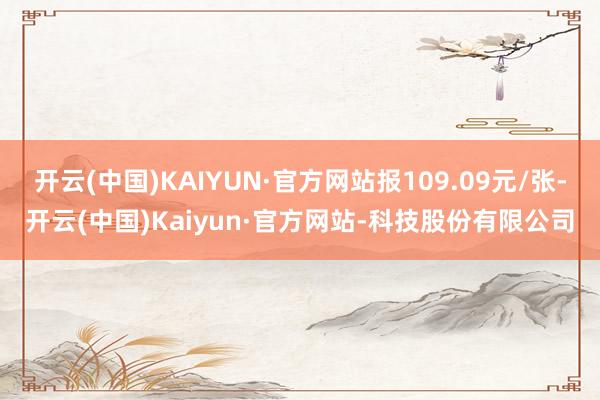 开云(中国)KAIYUN·官方网站报109.09元/张-开云(中国)Kaiyun·官方网站-科技股份有限公司