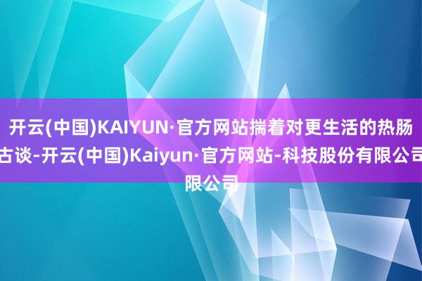 开云(中国)KAIYUN·官方网站揣着对更生活的热肠古谈-开云(中国)Kaiyun·官方网站-科技股份有限公司