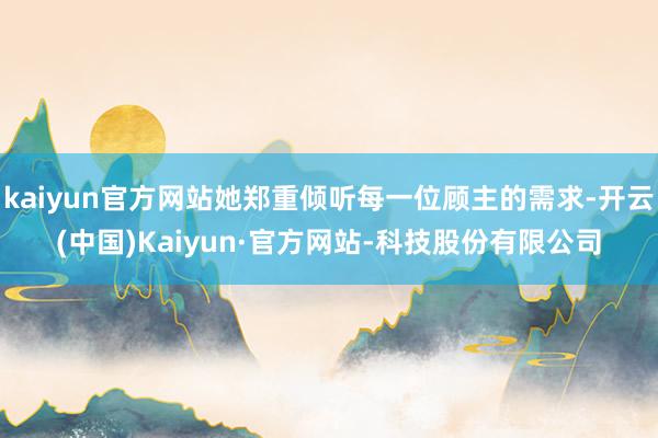kaiyun官方网站她郑重倾听每一位顾主的需求-开云(中国)Kaiyun·官方网站-科技股份有限公司