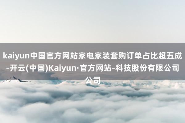 kaiyun中国官方网站家电家装套购订单占比超五成-开云(中国)Kaiyun·官方网站-科技股份有限公司