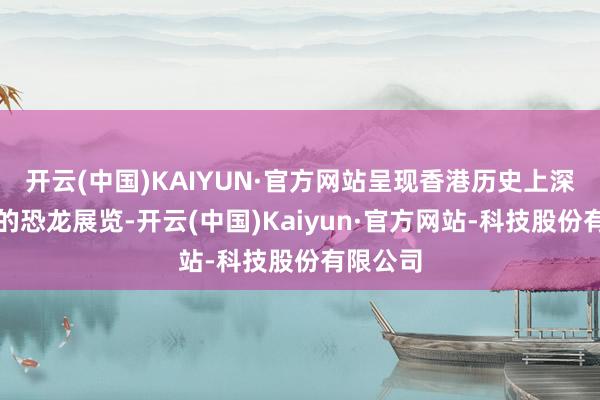 开云(中国)KAIYUN·官方网站呈现香港历史上深度沉浸的恐龙展览-开云(中国)Kaiyun·官方网站-科技股份有限公司