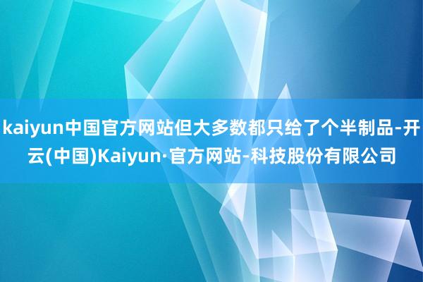 kaiyun中国官方网站但大多数都只给了个半制品-开云(中国)Kaiyun·官方网站-科技股份有限公司