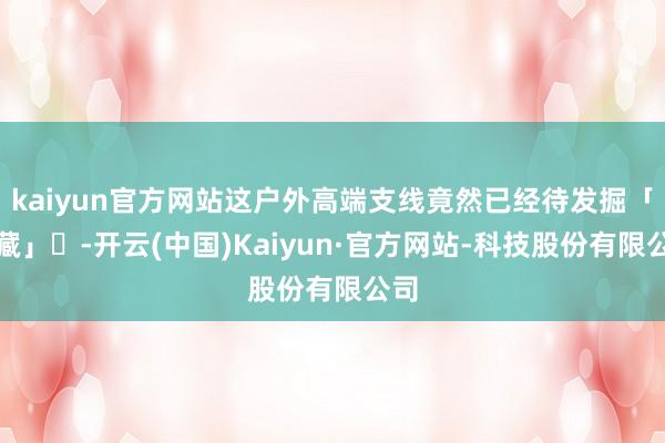 kaiyun官方网站这户外高端支线竟然已经待发掘「矿藏」‍-开云(中国)Kaiyun·官方网站-科技股份有限公司