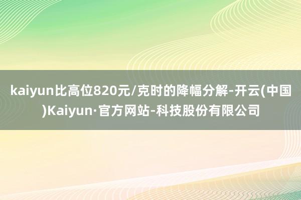 kaiyun比高位820元/克时的降幅分解-开云(中国)Kaiyun·官方网站-科技股份有限公司