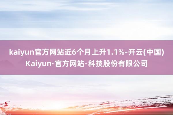 kaiyun官方网站近6个月上升1.1%-开云(中国)Kaiyun·官方网站-科技股份有限公司