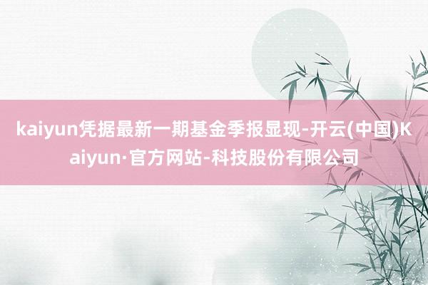 kaiyun凭据最新一期基金季报显现-开云(中国)Kaiyun·官方网站-科技股份有限公司