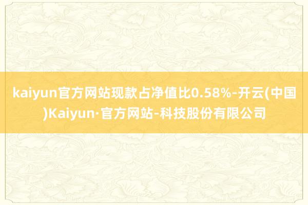 kaiyun官方网站现款占净值比0.58%-开云(中国)Kaiyun·官方网站-科技股份有限公司