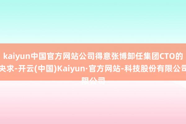 kaiyun中国官方网站公司得意张博卸任集团CTO的央求-开云(中国)Kaiyun·官方网站-科技股份有限公司