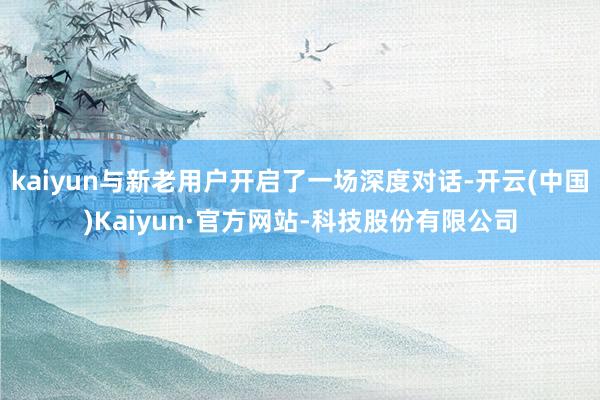kaiyun与新老用户开启了一场深度对话-开云(中国)Kaiyun·官方网站-科技股份有限公司