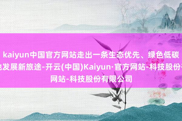 kaiyun中国官方网站走出一条生态优先、绿色低碳的高质地发展新旅途-开云(中国)Kaiyun·官方网站-科技股份有限公司