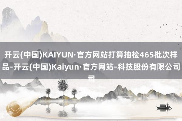 开云(中国)KAIYUN·官方网站打算抽检465批次样品-开云(中国)Kaiyun·官方网站-科技股份有限公司