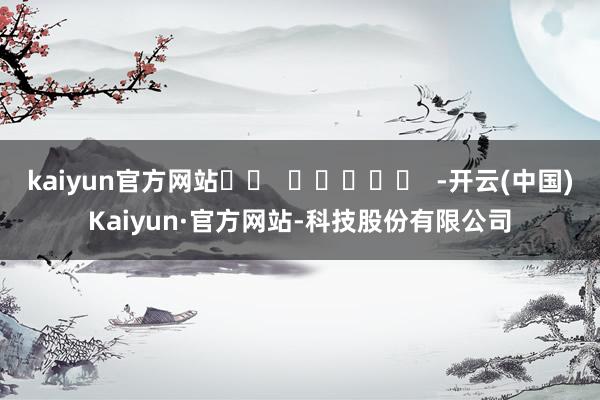 kaiyun官方网站		  					  -开云(中国)Kaiyun·官方网站-科技股份有限公司