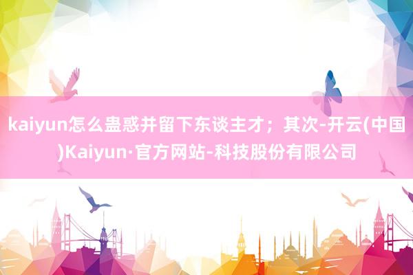 kaiyun怎么蛊惑并留下东谈主才；其次-开云(中国)Kaiyun·官方网站-科技股份有限公司