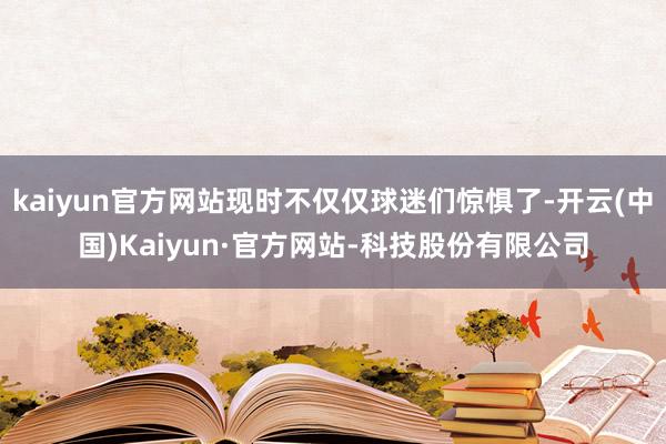 kaiyun官方网站现时不仅仅球迷们惊惧了-开云(中国)Kaiyun·官方网站-科技股份有限公司