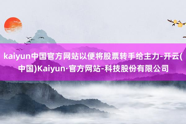 kaiyun中国官方网站以便将股票转手给主力-开云(中国)Kaiyun·官方网站-科技股份有限公司