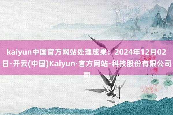 kaiyun中国官方网站处理成果:2024年12月02日-开云(中国)Kaiyun·官方网站-科技股份有限公司