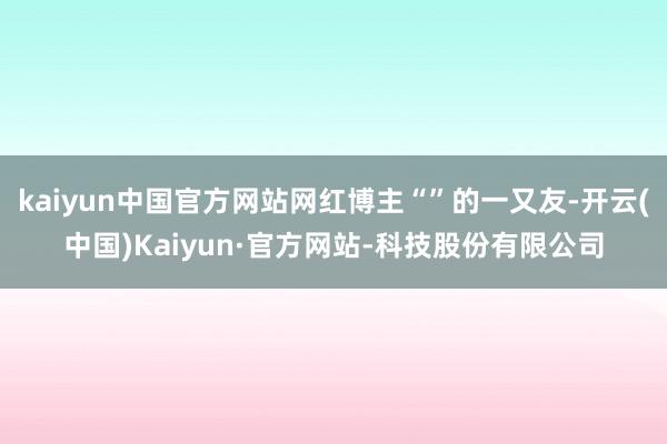 kaiyun中国官方网站网红博主“”的一又友-开云(中国)Kaiyun·官方网站-科技股份有限公司
