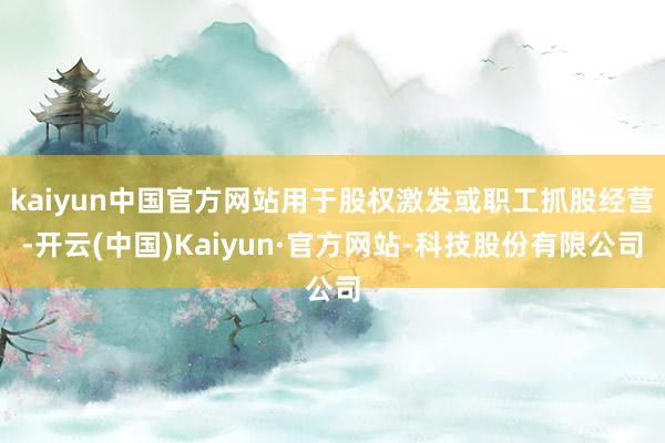 kaiyun中国官方网站用于股权激发或职工抓股经营-开云(中国)Kaiyun·官方网站-科技股份有限公司