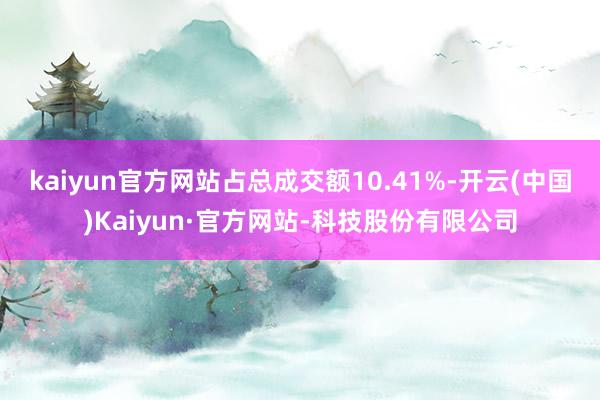 kaiyun官方网站占总成交额10.41%-开云(中国)Kaiyun·官方网站-科技股份有限公司