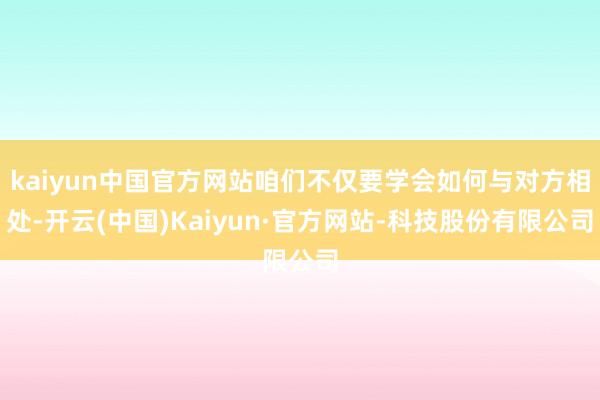 kaiyun中国官方网站咱们不仅要学会如何与对方相处-开云(中国)Kaiyun·官方网站-科技股份有限公司