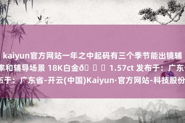 kaiyun官方网站一年之中起码有三个季节能出镜辅导 极大的擢升了哄骗率和辅导场景 18K白金💎1.57ct 发布于：广东省-开云(中国)Kaiyun·官方网站-科技股份有限公司