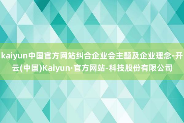 kaiyun中国官方网站纠合企业会主题及企业理念-开云(中国)Kaiyun·官方网站-科技股份有限公司