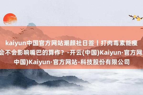 kaiyun中国官方网站潮颜社日签丨打肉毒素能瘦脸吗？能保管多久？会不会影响嘴巴的算作？-开云(中国)Kaiyun·官方网站-科技股份有限公司
