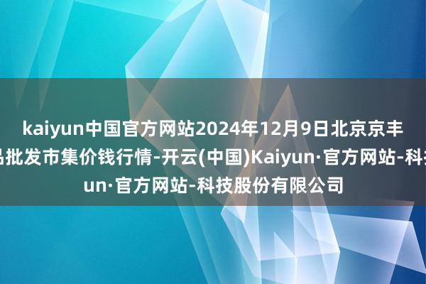 kaiyun中国官方网站2024年12月9日北京京丰岳各庄农副居品批发市集价钱行情-开云(中国)Kaiyun·官方网站-科技股份有限公司