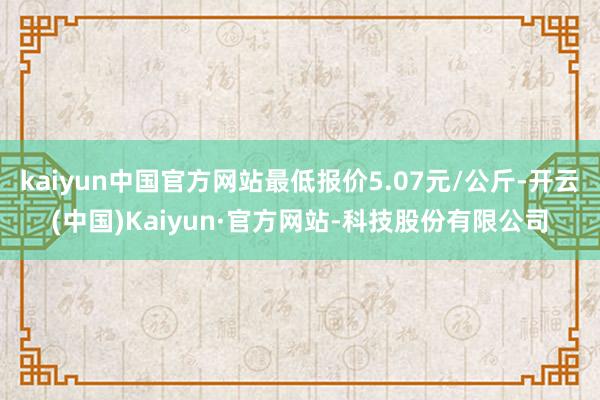 kaiyun中国官方网站最低报价5.07元/公斤-开云(中国)Kaiyun·官方网站-科技股份有限公司