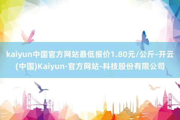 kaiyun中国官方网站最低报价1.80元/公斤-开云(中国)Kaiyun·官方网站-科技股份有限公司