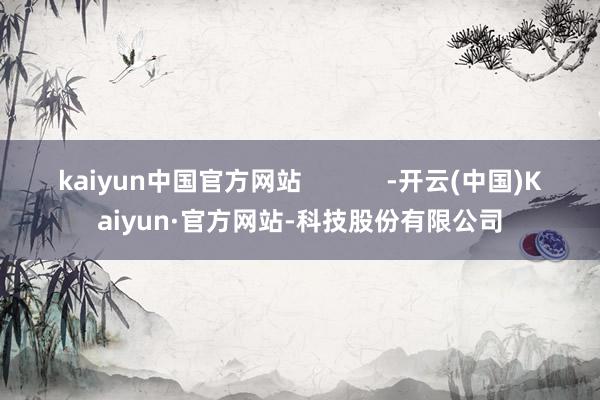 kaiyun中国官方网站            -开云(中国)Kaiyun·官方网站-科技股份有限公司