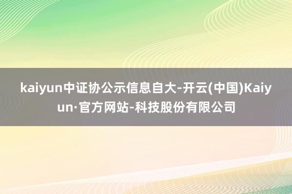 kaiyun　　中证协公示信息自大-开云(中国)Kaiyun·官方网站-科技股份有限公司