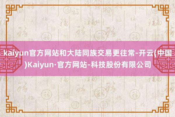 kaiyun官方网站和大陆同族交易更往常-开云(中国)Kaiyun·官方网站-科技股份有限公司