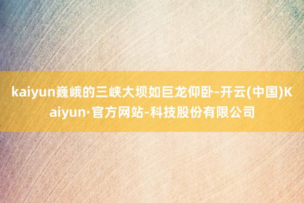 kaiyun巍峨的三峡大坝如巨龙仰卧-开云(中国)Kaiyun·官方网站-科技股份有限公司