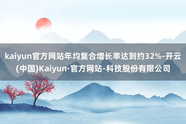 kaiyun官方网站年均复合增长率达到约32%-开云(中国)Kaiyun·官方网站-科技股份有限公司