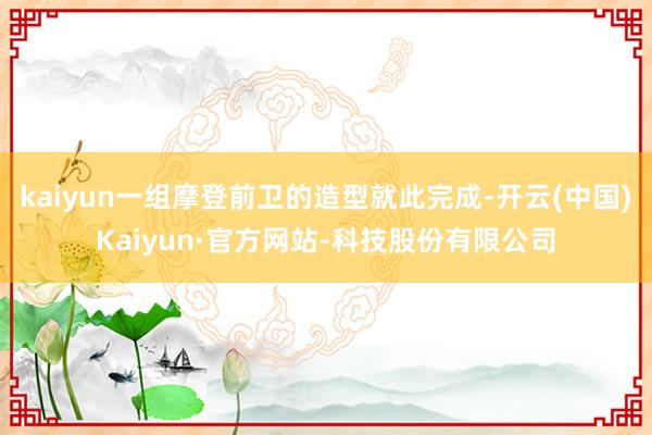 kaiyun一组摩登前卫的造型就此完成-开云(中国)Kaiyun·官方网站-科技股份有限公司