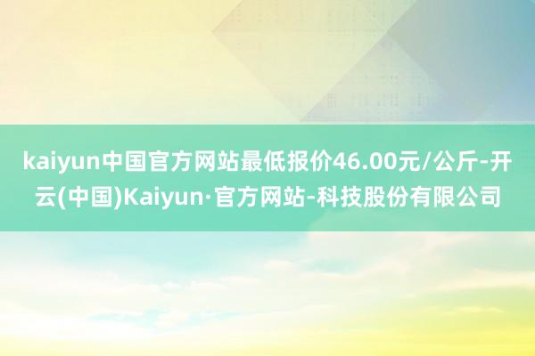 kaiyun中国官方网站最低报价46.00元/公斤-开云(中国)Kaiyun·官方网站-科技股份有限公司